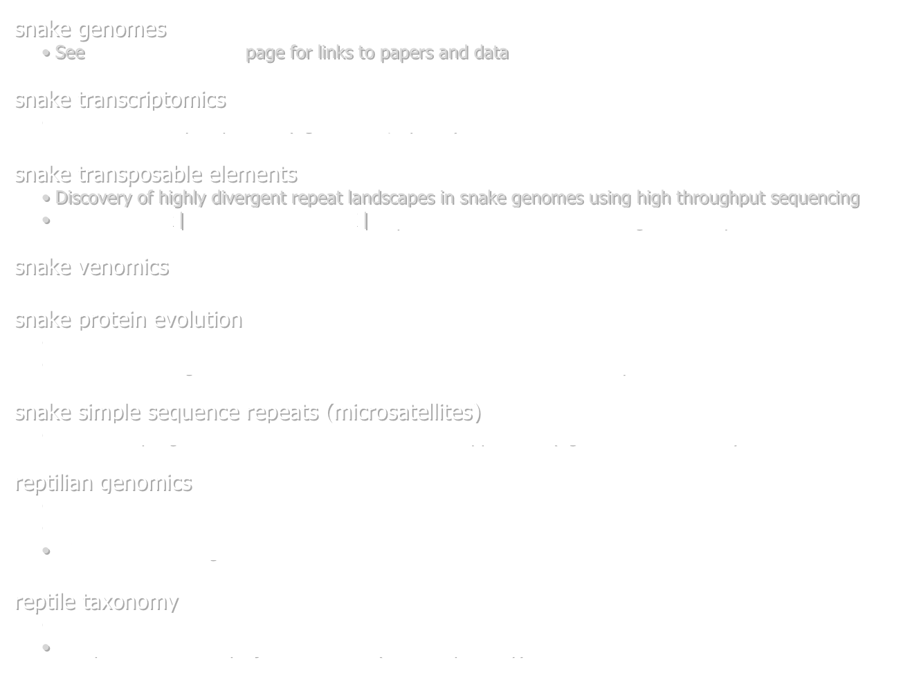 snake genomes
 See Available Genomes page for links to papers and data

snake transcriptomics
Liver cDNA library sequences (Agkistrodon, Python)

snake transposable elements
 Discovery of highly divergent repeat landscapes in snake genomes using high throughput sequencing
 Raw Data LInk | Processed Data LINK | RepeatModeler-estimated snake genomic repeat libraries

snake venomics

snake protein evolution
   Extreme adaptive redesign of snake metabolic proteins
   Ancient convergent molecular evolution in snake and lizard metabolic proteins

snake simple sequence repeats (microsatellites)
    454 sampling for SSR locus identification in the copperhead (Agkistrodon contortrix) 

reptilian genomics
    Crocodilian genomics 
    Genome 10K
    The Anolis lizard genome 

reptile taxonomy
    the Reptile Database
    Reptile Tree of Life project - NSF Atol (aka: Deep Scaley) 